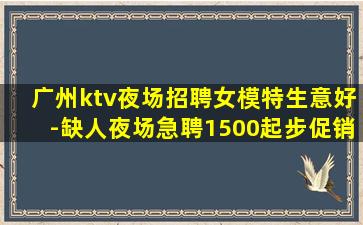 广州ktv夜场招聘女模特生意好-缺人夜场急聘1500起步促销